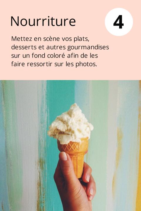 4) Nourriture Mettez en scène vos plats, desserts et autres gourmandises sur un fond coloré afin de les faire ressortir sur les photos.